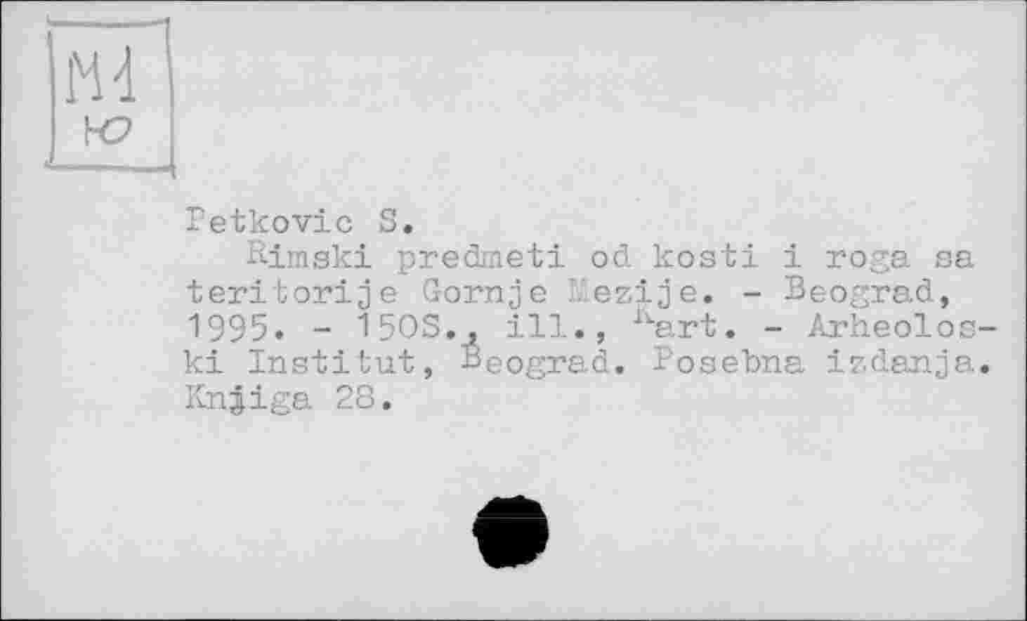 ﻿Petkovic S.
Rimski predmeti od kosti і roga sa teritorije Gornje Pezije. - Beograd, 1995. - 150S., ill., kart. - Arheolos ki Institut, Beograd. Posebna izdanja Knjiga 28,